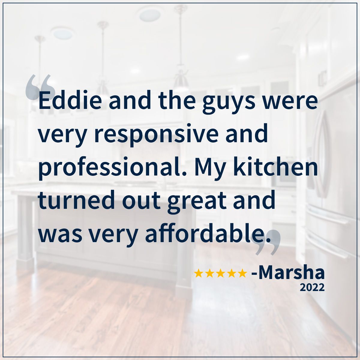 Eddie and the guys were very responsive and professional. My kitchen turned out great and was very affordable. Marsha - 2022